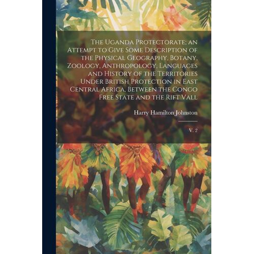 The Uganda Protectorate; An Attempt To Give Some Description Of The Physical Geography, Botany, Zoology, Anthropology, Languages And History Of The Territories Under British Protection In East Central Africa, Between The Congo Free State And The Rift Vall