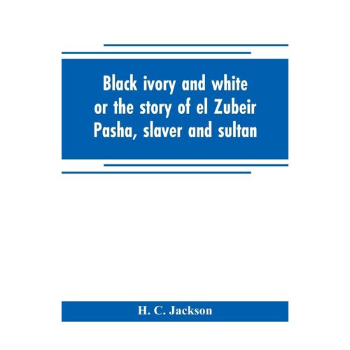 Black Ivory And White Or The Story Of El Zubeir Pasha, Slaver And Sultan