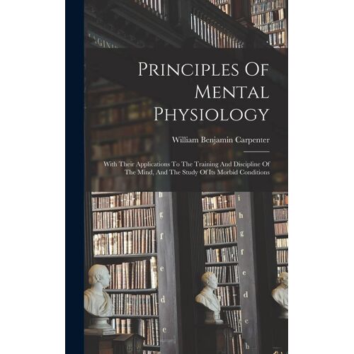 Principles Of Mental Physiology: With Their Applications To The Training And Discipline Of The Mind, And The Study Of Its Morbid Conditions