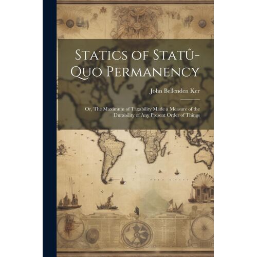 Statics Of Statû-Quo Permanency; Or, The Maximum Of Taxability Made A Measure Of The Durability Of Any Present Order Of Things