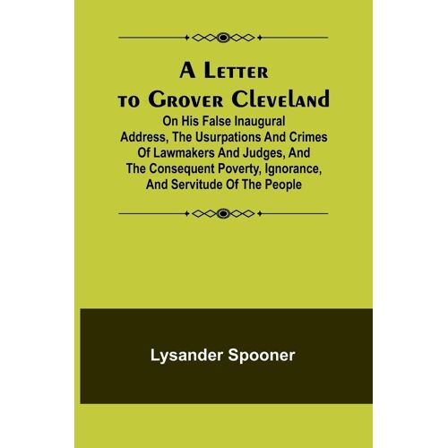 A Letter To Grover Cleveland; On His False Inaugural Address, The Usurpations And Crimes Of Lawmakers And Judges, And The Consequent Poverty, Ignorance, And Servitude Of The People