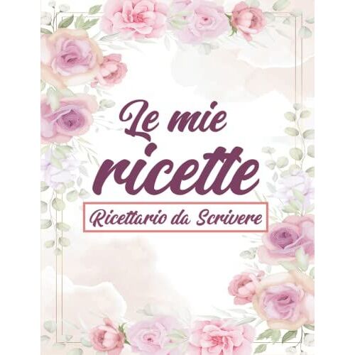 Le Mie Ricette - Ricettario Da Scrivere: Quaderno Personalizzato Per Annotare 100 Deliziose Ricette Dei Piatti Più Buoni Che Hai Creato
