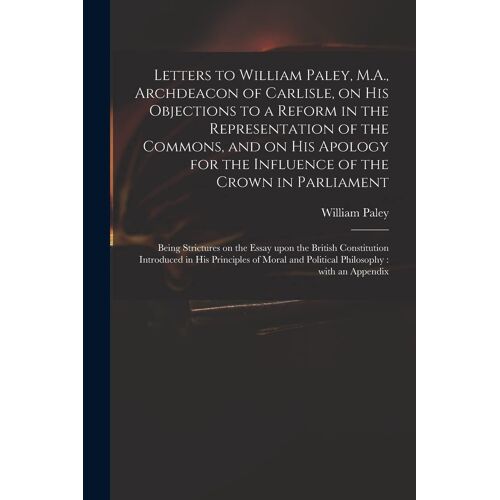 Letters To William Paley, M.A., Archdeacon Of Carlisle, On His Objections To A Reform In The Representation Of The Commons, And On His Apology For The
