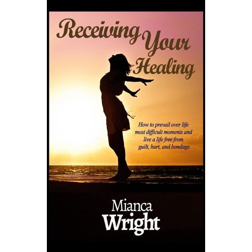 Receiving Your Healing: How To Prevail Over Life Most Difficult Moments And Live A Life Free From Guilt, Hurt, And Bondage