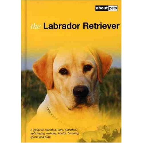 The Labrador Retriever: A Guide To Selection, Care, Nutrition, Upbringing, Training, Breeding, Sports And Play