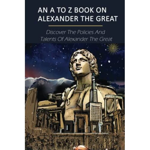 An A To Z Book On Alexander The Great: Discover The Policies And Talents Of Alexander The Great