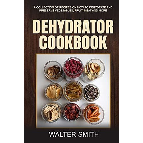 Dehydrator Cookbook: A Collection Of Recipes On How To Dehydrate And Preserve Vegetables, Fruit, Meat And More