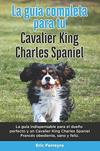La Guía Completa Para Tu Cavalier King Charles Spaniel: La Guía Indispensable Para El Dueño Perfecto Y Un Cavalier King Charles Spaniel Obediente, Sano Y Feliz.
