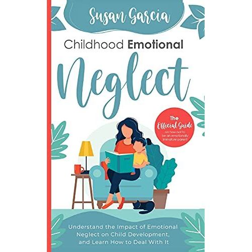 Childhood Emotional Neglect: The Official Guide On How Not To Be An Emotionally Immature Parent, Understand The Impact Of Emotional Neglect On Chil