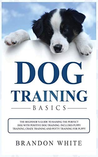Dog Training Basics: The Beginner's Guide To Raising The Perfect Dog With Positive Dog Training. Includes Puppy Training, Crate Training An