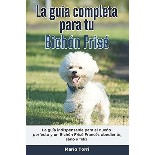 La Guía Completa Para Tu Bichón Frisé: La Guía Indispensable Para El Dueño Perfecto Y Un Bichón Frisé Obediente, Sano Y Feliz.