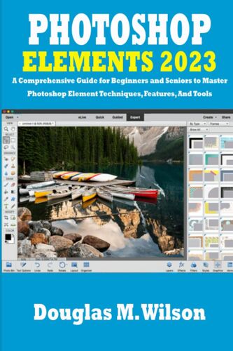 Photoshop Elements 2023: A Comprehensive Guide For Beginners And Seniors To Master Photoshop Element Techniques, Features, And Tools