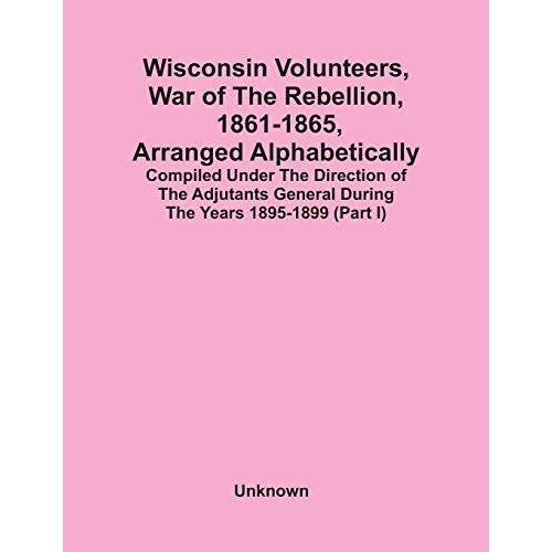 Wisconsin Volunteers, War Of The Rebellion, 1861-1865, Arranged Alphabetically; Compiled Under The Direction Of The Adjutants General During The Years 1895-1899(Part I)