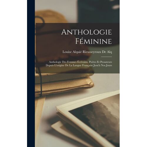 Anthologie Féminine: Anthologie Des Femmes Écrivains, Poètes Et Prosateurs Depuis L'origine De La Langue Française Jusu'à Nos Jours