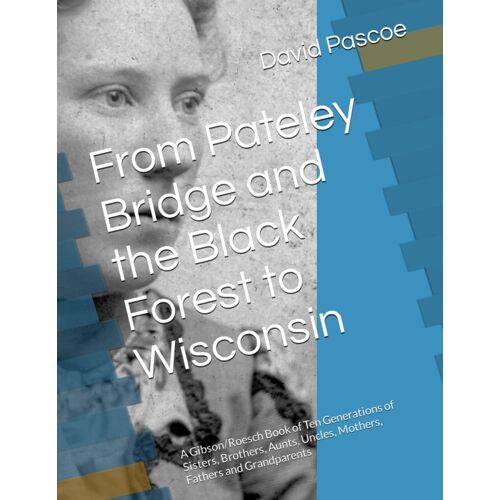 From Pateley Bridge And The Black Forest To Wisconsin: A Gibson/Roesch Book Of Ten Generations Of Sisters, Brothers, Aunts, Uncles, Mothers, Fathers And Grandparents