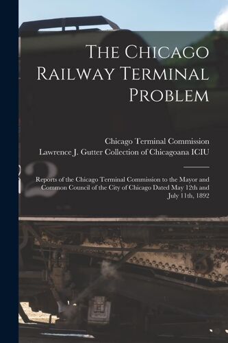 The Chicago Railway Terminal Problem: Reports Of The Chicago Terminal Commission To The Mayor And Common Council Of The City Of Chicago Dated May 12th