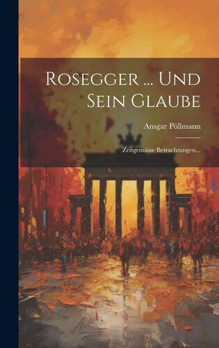 Rosegger ... Und Sein Glaube: Zeitgemässe Betrachtungen...