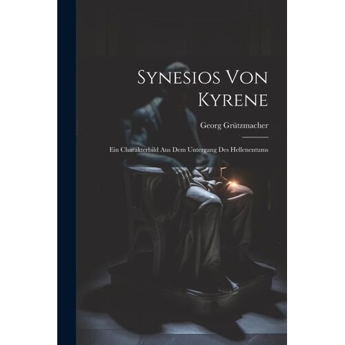 Synesios Von Kyrene: Ein Charakterbild Aus Dem Untergang Des Hellenentums