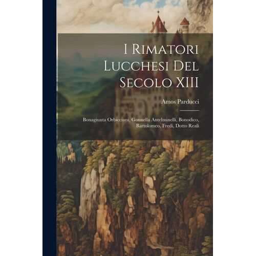 I Rimatori Lucchesi Del Secolo Xiii: Bonagiunta Orbicciani, Gonnella Antelminelli, Bonodico, Bartolomeo, Fredi, Dotto Reali