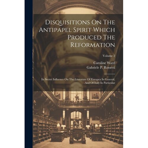 Disquisitions On The Antipapel Spirit Which Produced The Reformation: Its Secret Influence On The Literature Of Europea In General, And Of Italy In Pa