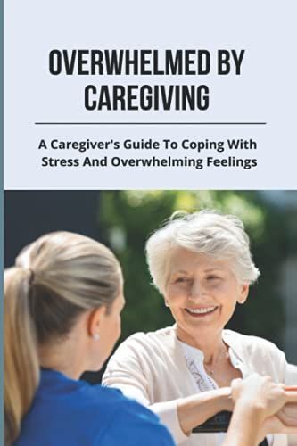 Overwhelmed By Caregiving: A Caregiver's Guide To Coping With Stress And Overwhelming Feelings: Caregiver Stress Help