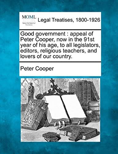 Good Government: Appeal Of Peter Cooper, Now In The 91st Year Of His Age, To All Legislators, Editors, Religious Teachers, And Lovers Of Our Country.