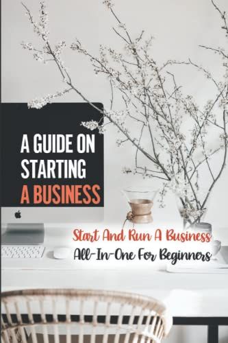 A Guide On Starting A Business: Start And Run A Business All-In-One For Beginners
