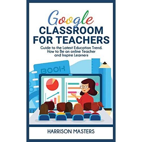 Google Classroom For Teachers: Easy Guide To The Latest Education Trend. How To Be An Online Teacher And Inspire Learners