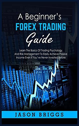 A Beginner's Forex Trading Guide: Learn The Basics Of Trading Psychology And Risk Management To Easily Achieve Passive Income Even If You've Never Inv