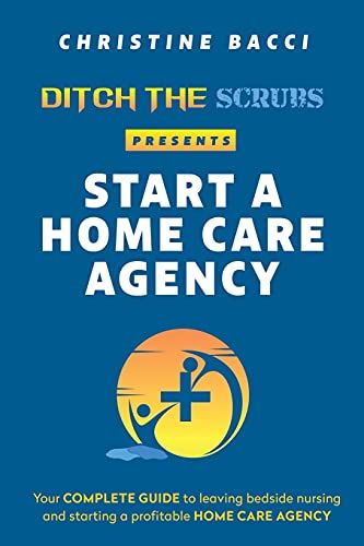 Ditch The Scrubs Presents Start A Homecare Agency: Your Complete Guide To Leaving Bedside Nursing And Starting A Profitable Home Care Agency