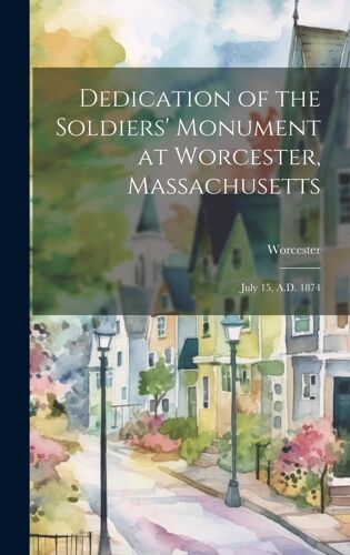 Dedication Of The Soldiers' Monument At Worcester, Massachusetts: July 15, A.D. 1874