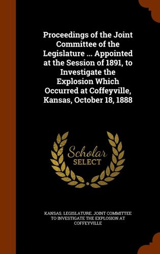 Proceedings Of The Joint Committee Of The Legislature ... Appointed At The Session Of 1891, To Investigate The Explosion Which Occurred At Coffeyville, Kansas, October 18, 1888