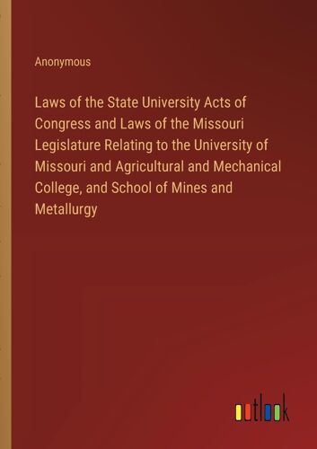 Laws Of The State University Acts Of Congress And Laws Of The Missouri Legislature Relating To The University Of Missouri And Agricultural And Mechanical College, And School Of Mines And Metallurgy