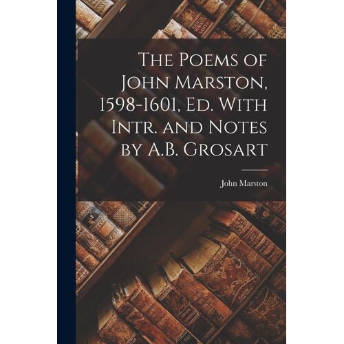 The Poems Of John Marston, 1598-1601, Ed. With Intr. And Notes By A.B. Grosart