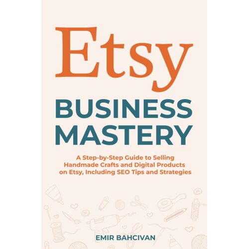 Etsy Business Mastery: A Step-By-Step Guide To Selling Handmade Crafts And Digital Products On Etsy, Including Seo Tips And Strategies