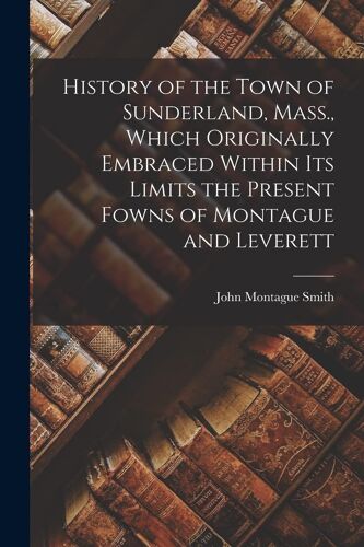 History Of The Town Of Sunderland, Mass., Which Originally Embraced Within Its Limits The Present Fowns Of Montague And Leverett