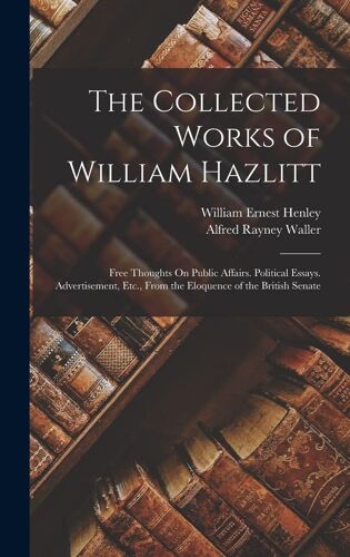 The Collected Works Of William Hazlitt: Free Thoughts On Public Affairs. Political Essays. Advertisement, Etc., From The Eloquence Of The British Sena