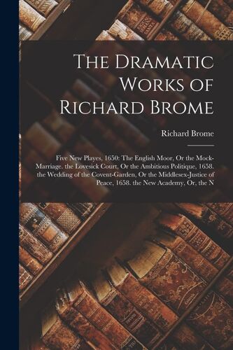 The Dramatic Works Of Richard Brome: Five New Playes, 1650: The English Moor, Or The Mock-Marriage. The Lovesick Court, Or The Ambitious Politique, 16