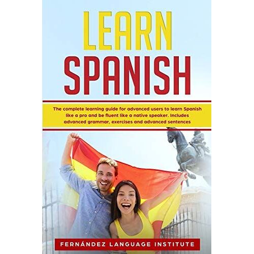 Learn Spanish: The Complete Learning Guide For Advanced Users To Learn Spanish Like A Pro And Be Fluent Like A Native Speaker; Includ