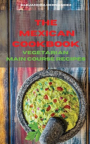 Mexican Cookbook Vegetarian Main Course Recipes: Quick, Easy And Delicious Mexican Recipes To Delight Your Family And Friends