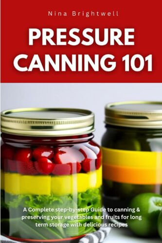 Pressure Canning 101: A Complete Step-By-Step Guide To Canning & Preserving Your Vegetables And Fruits For Long Term Storage With Delicious Recipes