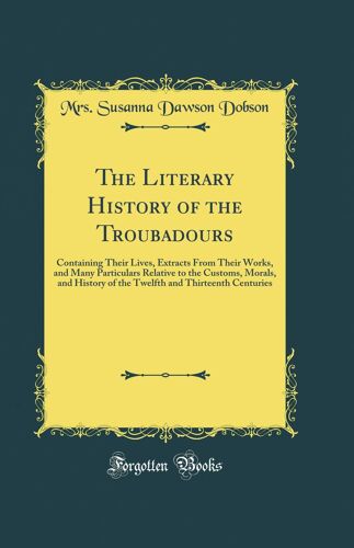 The Literary History Of The Troubadours: Containing Their Lives, Extracts From Their Works, And Many Particulars Relative To The Customs, Morals, And ... And Thirteenth Centuries (Classic Reprint)