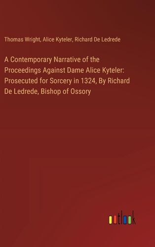 A Contemporary Narrative Of The Proceedings Against Dame Alice Kyteler: Prosecuted For Sorcery In 1324, By Richard De Ledrede, Bishop Of Ossory