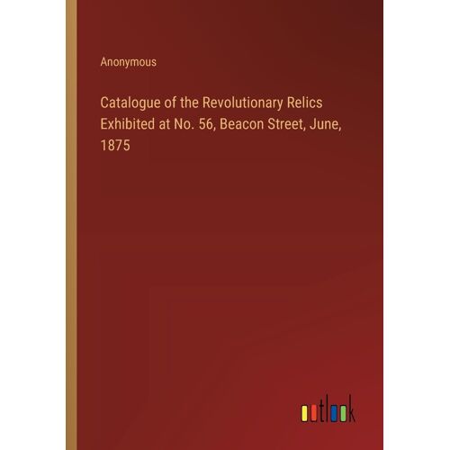 Catalogue Of The Revolutionary Relics Exhibited At No. 56, Beacon Street, June, 1875