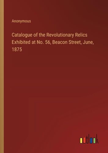 Catalogue Of The Revolutionary Relics Exhibited At No. 56, Beacon Street, June, 1875