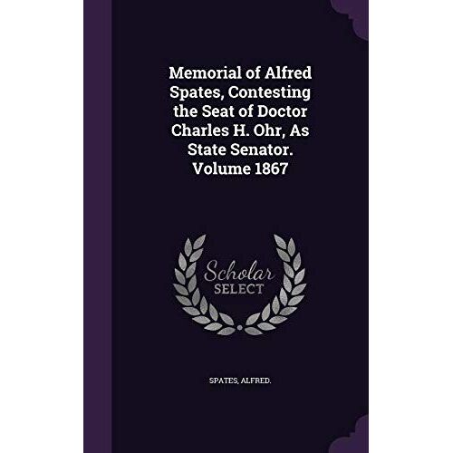 Memorial Of Alfred Spates, Contesting The Seat Of Doctor Charles H. Ohr, As State Senator. Volume 1867