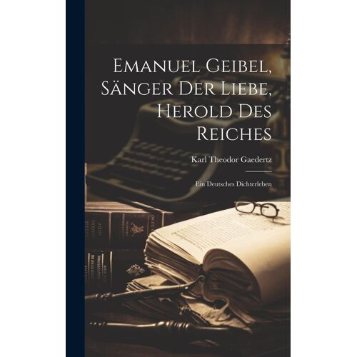 Emanuel Geibel, Sänger Der Liebe, Herold Des Reiches: Ein Deutsches Dichterleben