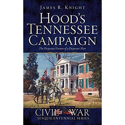 Hood's Tennessee Campaign: The Desperate Venture Of A Desperate Man