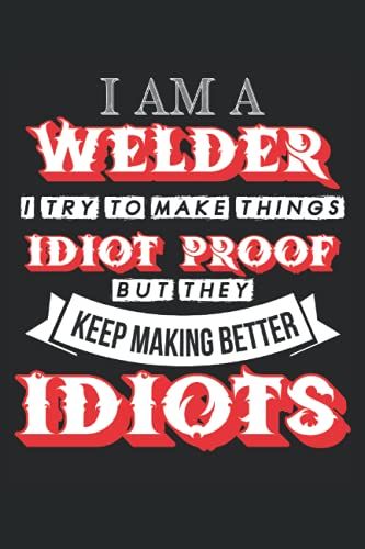 I Am A Welder I Try To Make Things Idiot Proof But They Keep Making Better Idiots: Welding Notebook / Journal 6x9 Inches - 100 Lined Pages - Perfect For Welder