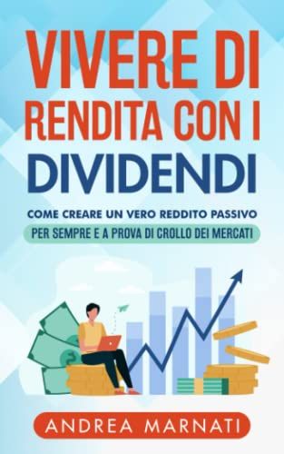 Vivere Di Rendita Con I Dividendi: Come Creare Un Vero Reddito Passivo Per Sempre E A Prova Di Crollo Dei Mercati